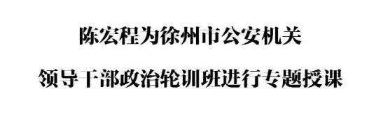 陈宏程为徐州市公安机关领导干部政治轮训班进行专题授课