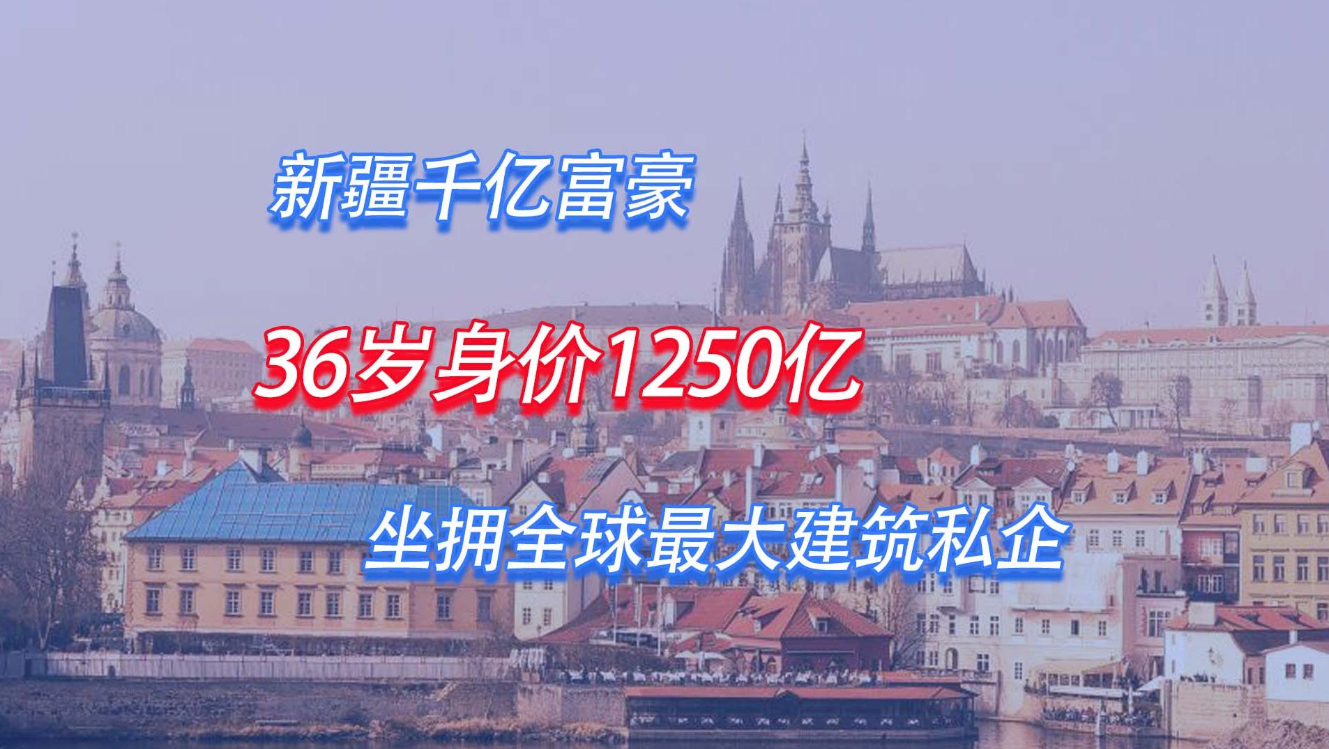 新疆千亿富豪：36岁身价1250亿，坐拥全球最大建筑私企